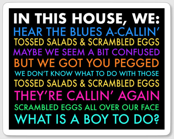 Sticker that looks like one of those diversity yard signs. Black with rainbow colors. The text reads: In this house we hear the blues a-callin, tossed salads and scrambled eggs, maybe we seem a bit confused but we got you pegged, we don't know what to do with those tossed salads and scrambled eggs, they're callin again, scrambled eggs all over our face, what is a boy to do?